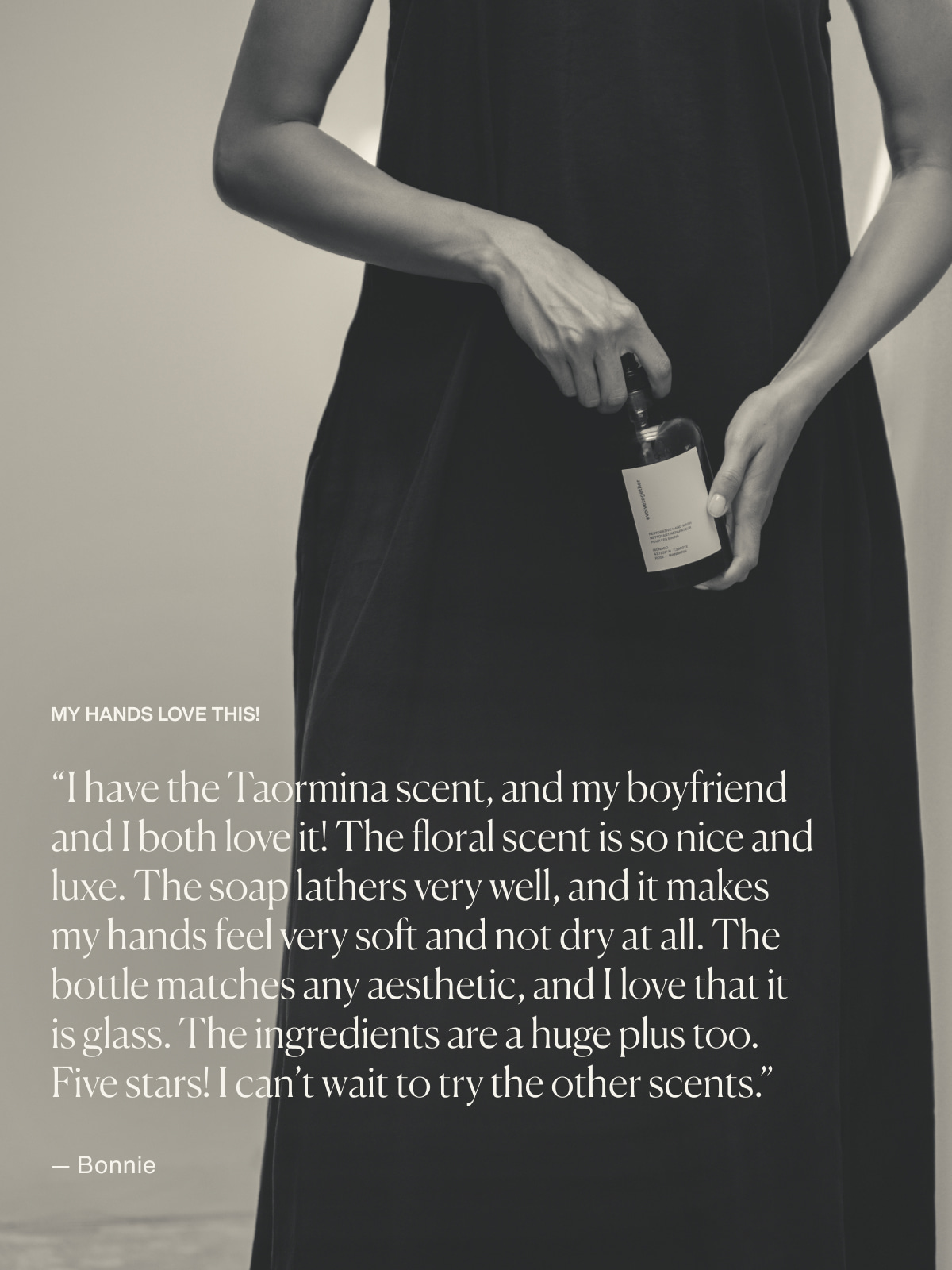 My Hands Love This! | “I have the Taormina scent, and my boyfriend and I both love it! The floral scent is so nice and luxe. The soap lathers very well, and it makes my hands feel very soft and not dry at all. The bottle matches any aesthetic, and I love that it is glass. The ingredients are a huge plus too. Five stars! I can’t wait to try the other scents.”  — Bonnie