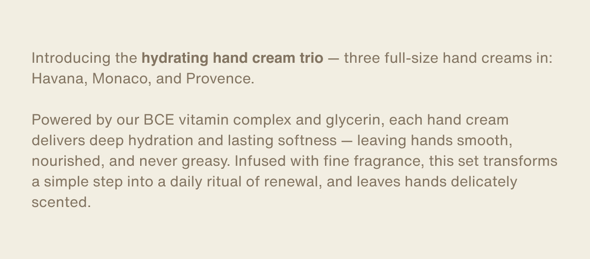 Introducing the hydrating hand cream trio — three full-size hand creams in: Havana, Monaco, and Provence. | Powered by our BCE vitamin complex and glycerin, each hand cream delivers deep hydration and lasting softness — leaving hands smooth, nourished, and never greasy. Infused with fine fragrance, this set transforms a simple step into a daily ritual of renewal, and leaves hands delicately scented.