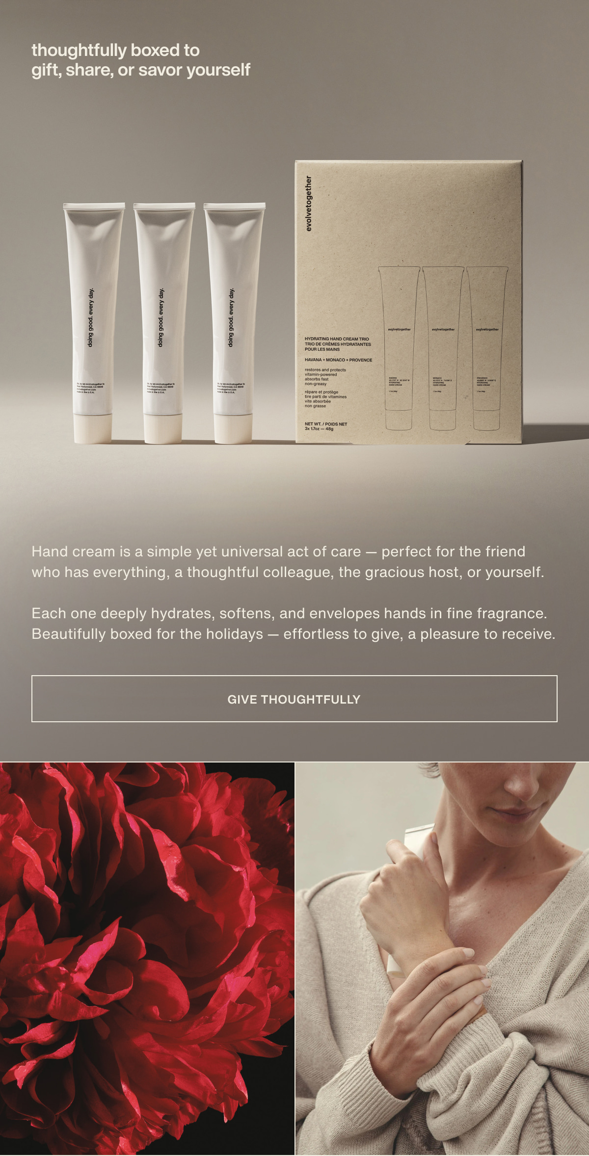 thoughtfully boxed to gift, share, or savor yourself | Hand cream is a simple yet universal act of care — perfect for the friend who has everything, a thoughtful colleague, the gracious host, or yourself. | Each one deeply hydrates, softens, and envelopes hands in fine fragrance. Beautifully boxed for the holidays — effortless to give, a pleasure to receive. | [ give thoughtfully ]