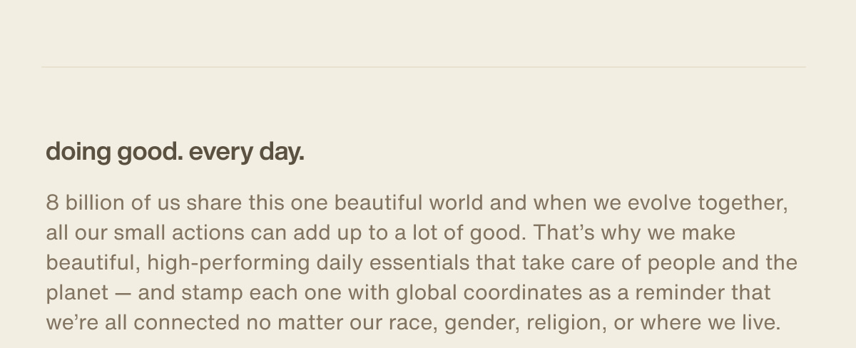 doing good. every day. | 8 billion of us share this one beautiful world and when we evolve together, all our small actions can add up to a lot of good. That’s why we make beautiful, high-performing daily essentials that take care of people and the planet — and stamp each one with global coordinates as a reminder that we’re all connected no matter our race, gender, religion, or where we live.