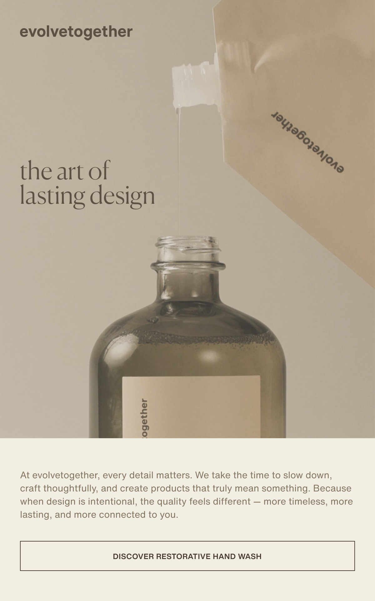 evolvetogether | the art of lasting design | At evolvetogether, every detail matters. We take the time to slow down, craft thoughtfully, and create products that truly mean something. Because when design is intentional, the quality feels different — more timeless, more lasting, and more connected to you. | [ discover restorative hand wash ]