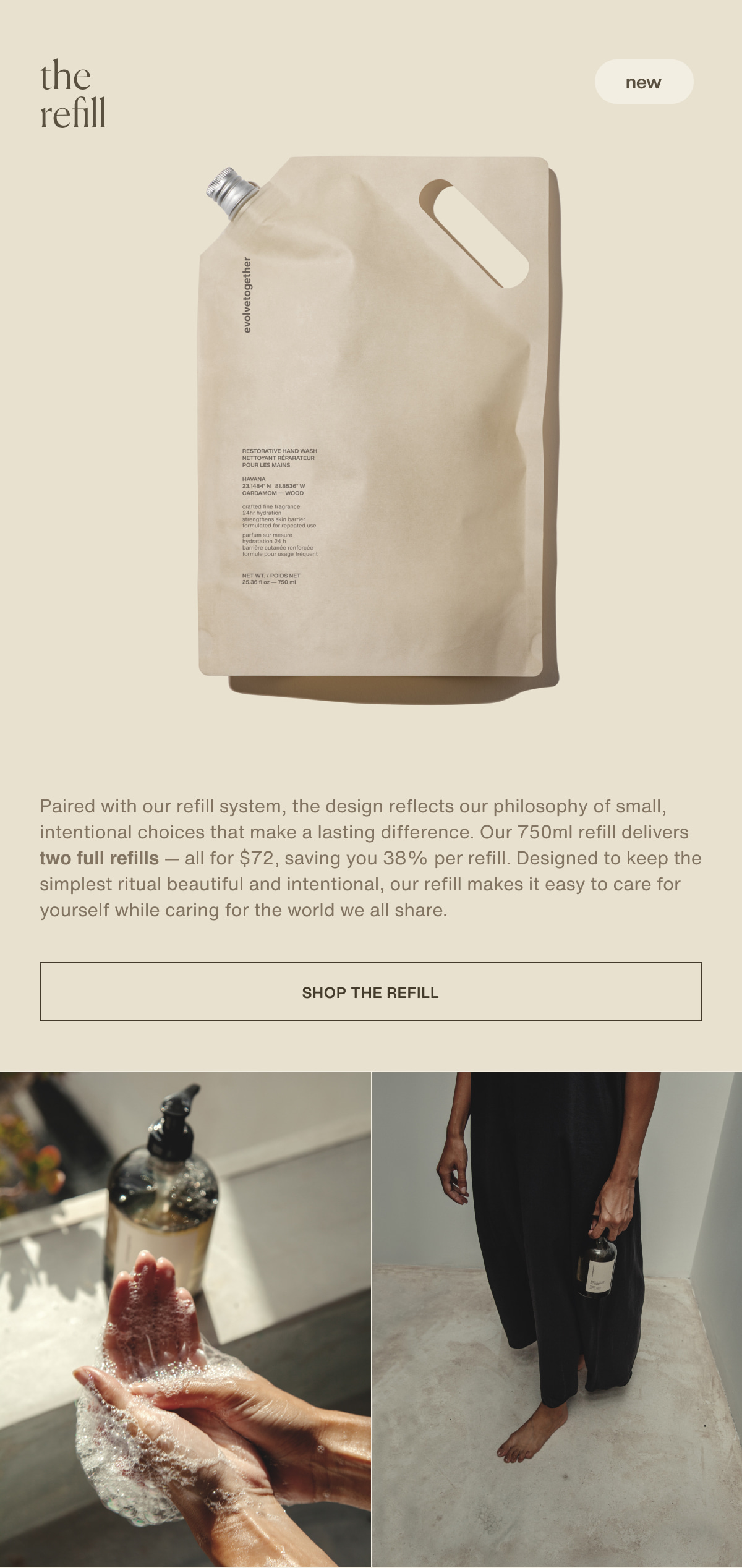 the refill | new | Paired with our refill system, the design reflects our philosophy of small, intentional choices that make a lasting difference. Our 750ml refill delivers two full refills — all for $72, saving you 38% per refill. Designed to keep the simplest ritual beautiful and intentional, our refill makes it easy to care for yourself while caring for the world we all share. | [ shop the refill ]