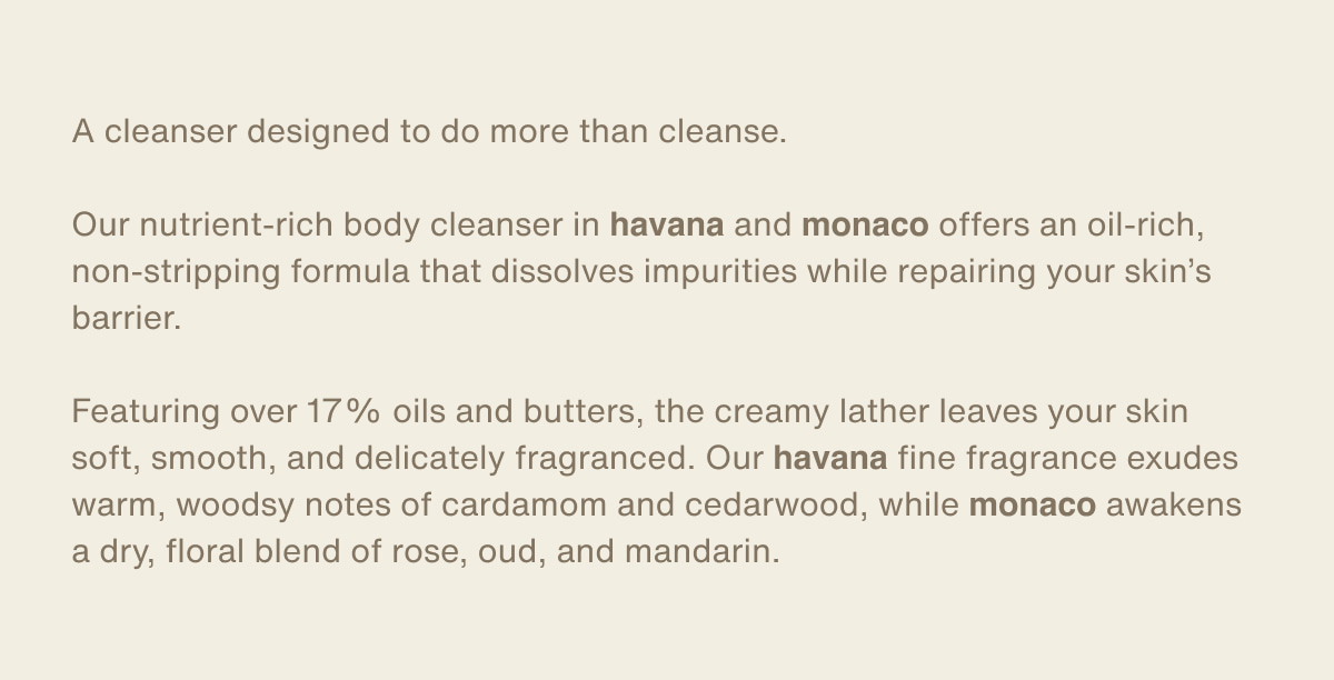 A cleanser designed to do more than cleanse. | Our nutrient-rich body cleanser in havana and monaco offers an oil-rich, non-stripping formula that dissolves impurities while repairing your skin’s barrier. | Featuring over 17% oils and butters, the creamy lather leaves your skin soft, smooth, and delicately fragranced. Our havana fine fragrance exudes warm, woodsy notes of cardamom and cedarwood, while monaco awakens a dry, floral blend of rose, oud, and mandarin.