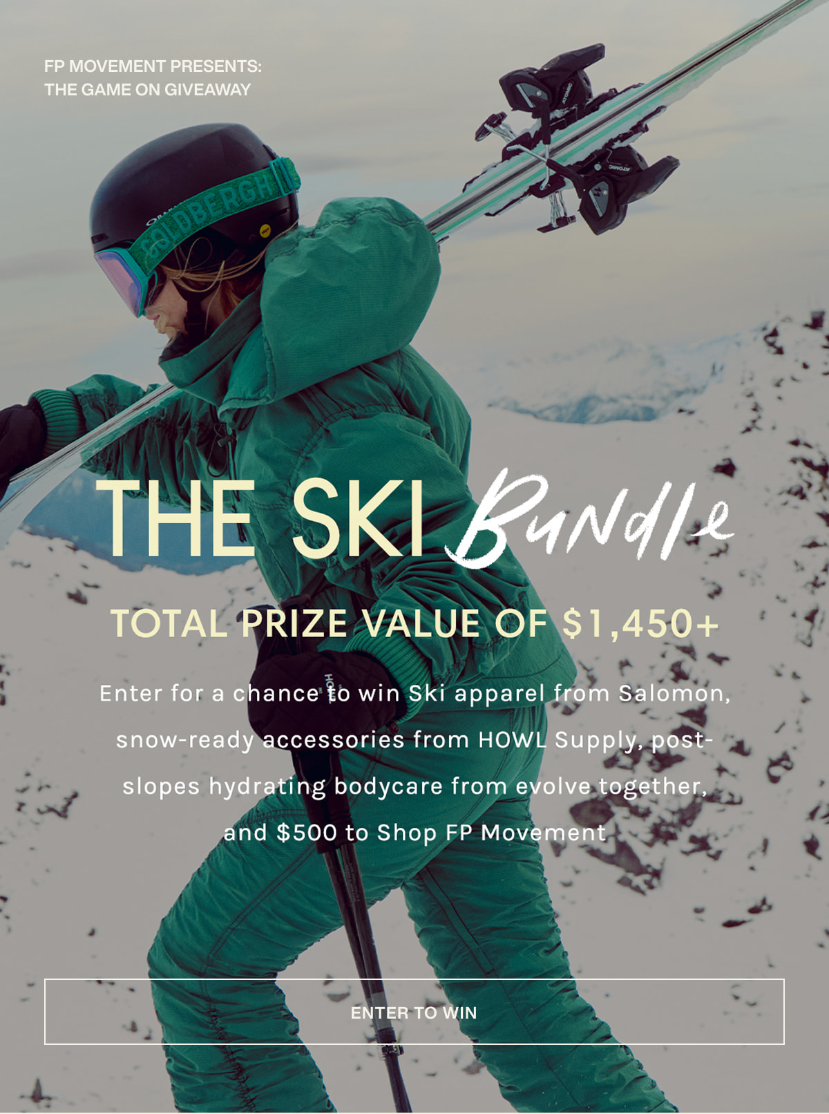 FP movement presents: the game on giveaway | the ski bundle | total prize value of $1,450+ | Enter for a chance to win Ski apparel from Salomon, snow-ready accessories from HOWL Supply, post-slopes hydrating bodycare from evolvetogether, and $500 to Shop FP Movement. | [ enter to win ]