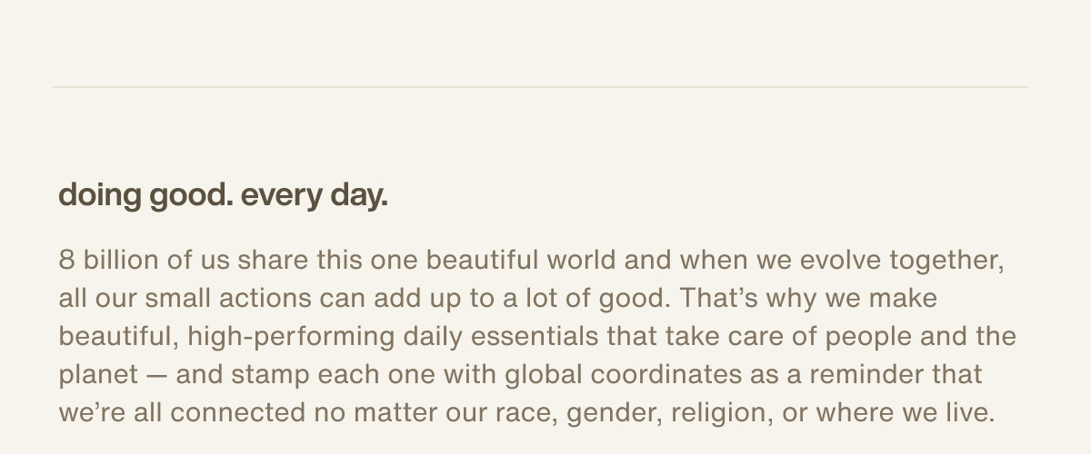 doing good. every day. | 8 billion of us share this one beautiful world and when we evolve together, all our small actions can add up to a lot of good. That’s why we make beautiful, high-performing daily essentials that take care of people and the planet — and stamp each one with global coordinates as a reminder that we’re all connected no matter our race, gender, religion, or where we live.