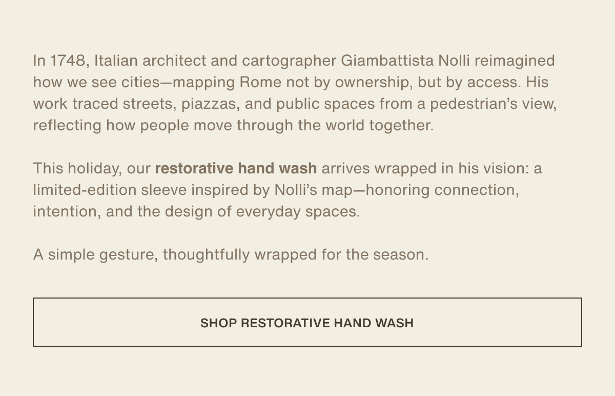 In 1748, Italian architect and cartographer Giambattista Nolli reimagined how we see cities—mapping Rome not by ownership, but by access. His work traced streets, piazzas, and public spaces from a pedestrian’s view, reflecting how people move through the world together. | This holiday, our restorative hand wash arrives wrapped in his vision: a limited-edition sleeve inspired by Nolli’s map—honoring connection, intention, and the design of everyday spaces. | A simple gesture, thoughtfully wrapped for the season. | [ shop restorative hand wash ]