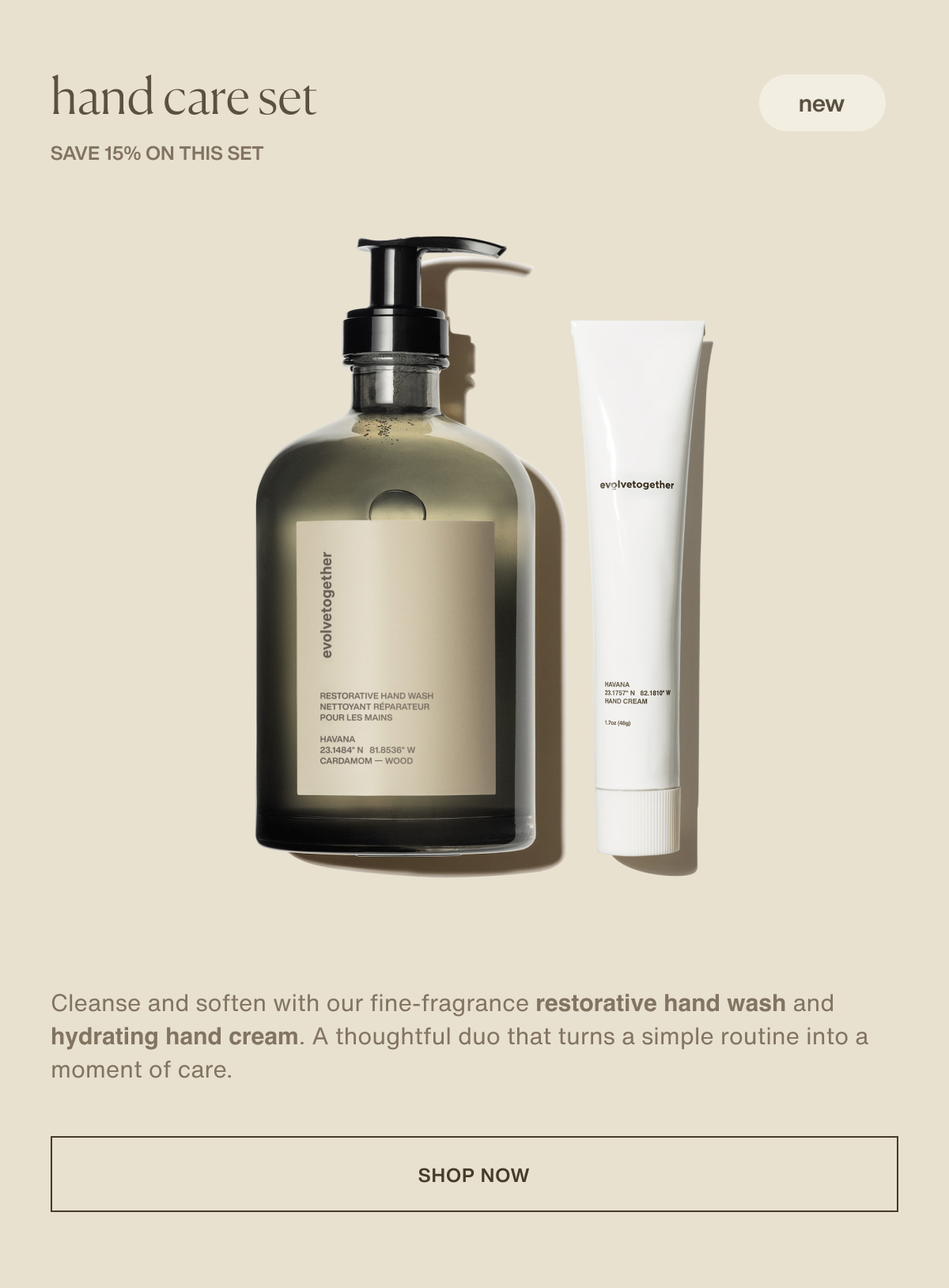 hand care set | new | save 15% on this set | Cleanse and soften with our fine-fragrance restorative hand wash and hydrating hand cream. A thoughtful duo that turns a simple routine into a moment of care. | [ shop now ]