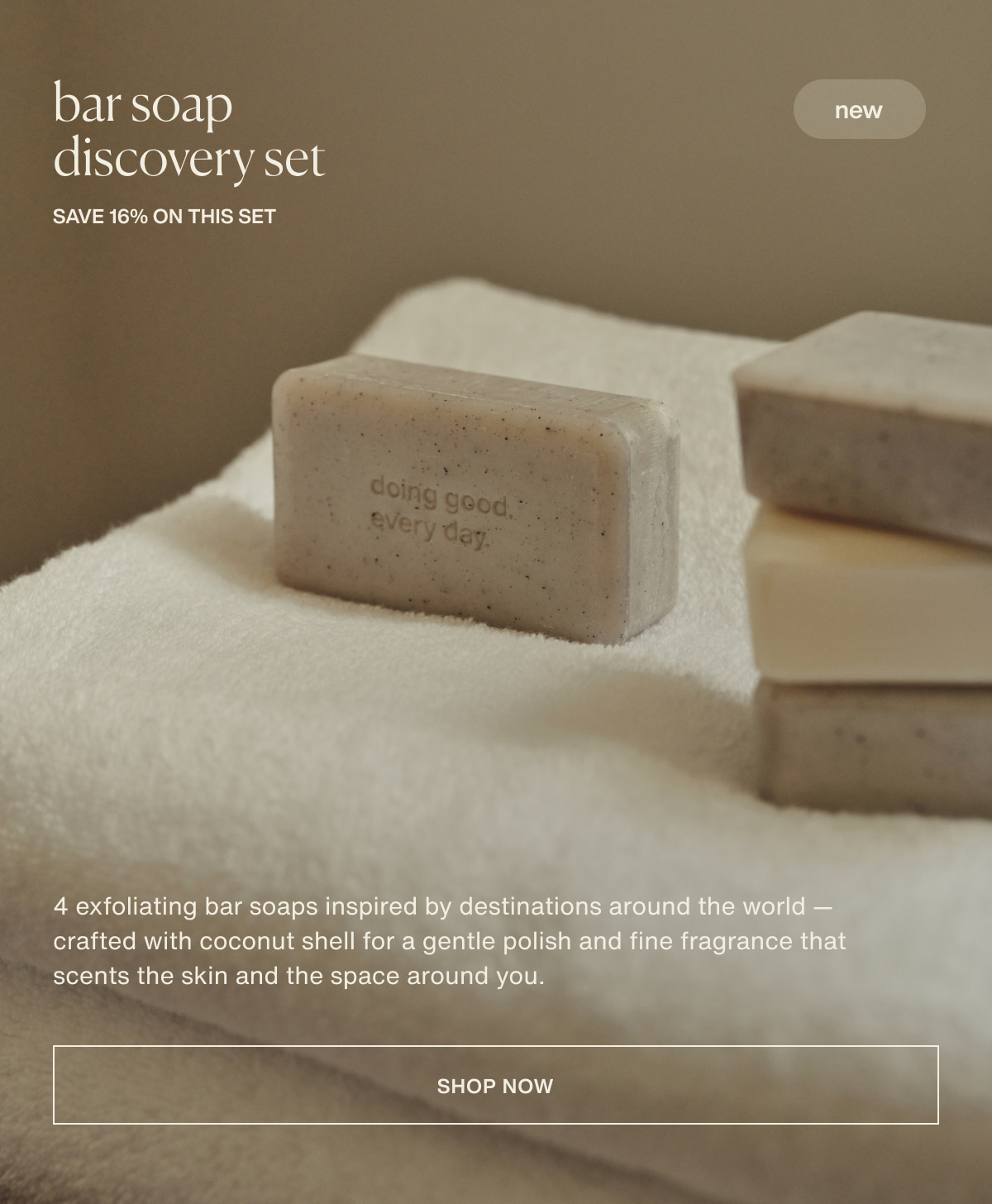 bar soap discovery set | new | save 16% on this set | 4 exfoliating bar soaps inspired by destinations around the world — crafted with coconut shell for a gentle polish and fine fragrance that scents the skin and the space around you. | [ shop now ]
