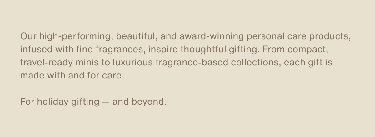 Our high-performing, beautiful, and award-winning personal care products, infused with fine fragrances, inspire thoughtful gifting. From compact, travel-ready minis to luxurious fragrance-based collections, each gift is made with and for care. | For holiday gifting — and beyond.