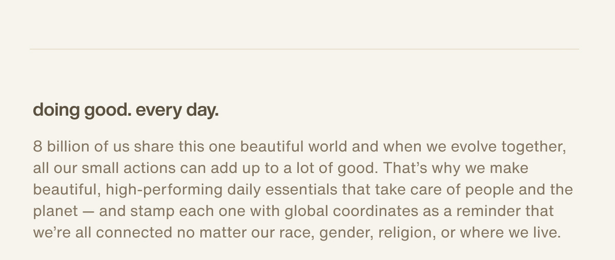 doing good. every day. | 8 billion of us share this one beautiful world and when we evolve together, all our small actions can add up to a lot of good. That’s why we make beautiful, high-performing daily essentials that take care of people and the planet — and stamp each one with global coordinates as a reminder that we’re all connected no matter our race, gender, religion, or where we live.