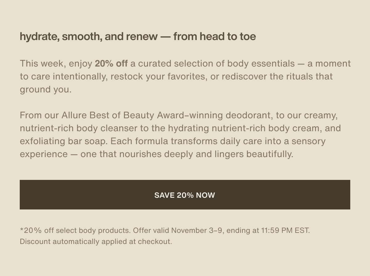 hydrate, smooth, and renew — from head to toe | This week, enjoy 20% off a curated selection of body essentials — a moment to care intentionally, restock your favorites, or rediscover the rituals that ground you. | From our Allure Best of Beauty Award–winning deodorant, to our creamy, nutrient-rich body cleanser to the hydrating nutrient-rich body cream, and exfoliating bar soap. Each formula transforms daily care into a sensory experience — one that nourishes deeply and lingers beautifully. | [ save 20% now ] | *20% off select body products. Offer valid November 3–9, ending at 11:59 PM EST. Discount automatically applied at checkout.