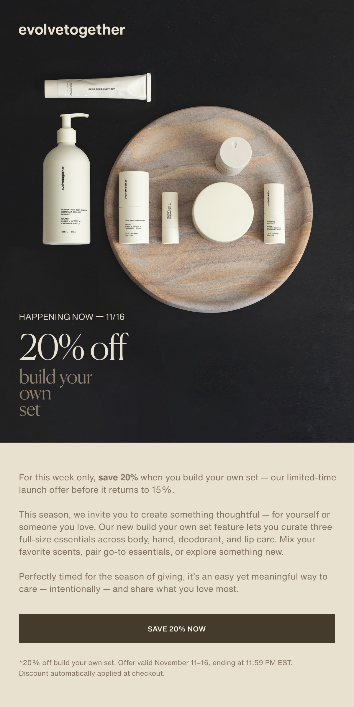 evolvetogether | happening now — 11/16 | 20% off | build your  own set | For this week only, save 20% when you build your own set — our limited-time launch offer before it returns to 15%. | This season, we invite you to create something thoughtful — for yourself or someone you love. Our new build your own set feature lets you curate three full-size essentials across body, hand, deodorant, and lip care. Mix your favorite scents, pair go-to essentials, or explore something new. | Perfectly timed for the season of giving, it’s an easy yet meaningful way to care — intentionally — and share what you love most. | [ save 20% now ] | *20% off build your own set. Offer valid November 11–16, ending at 11:59 PM EST. Discount automatically applied at checkout.
