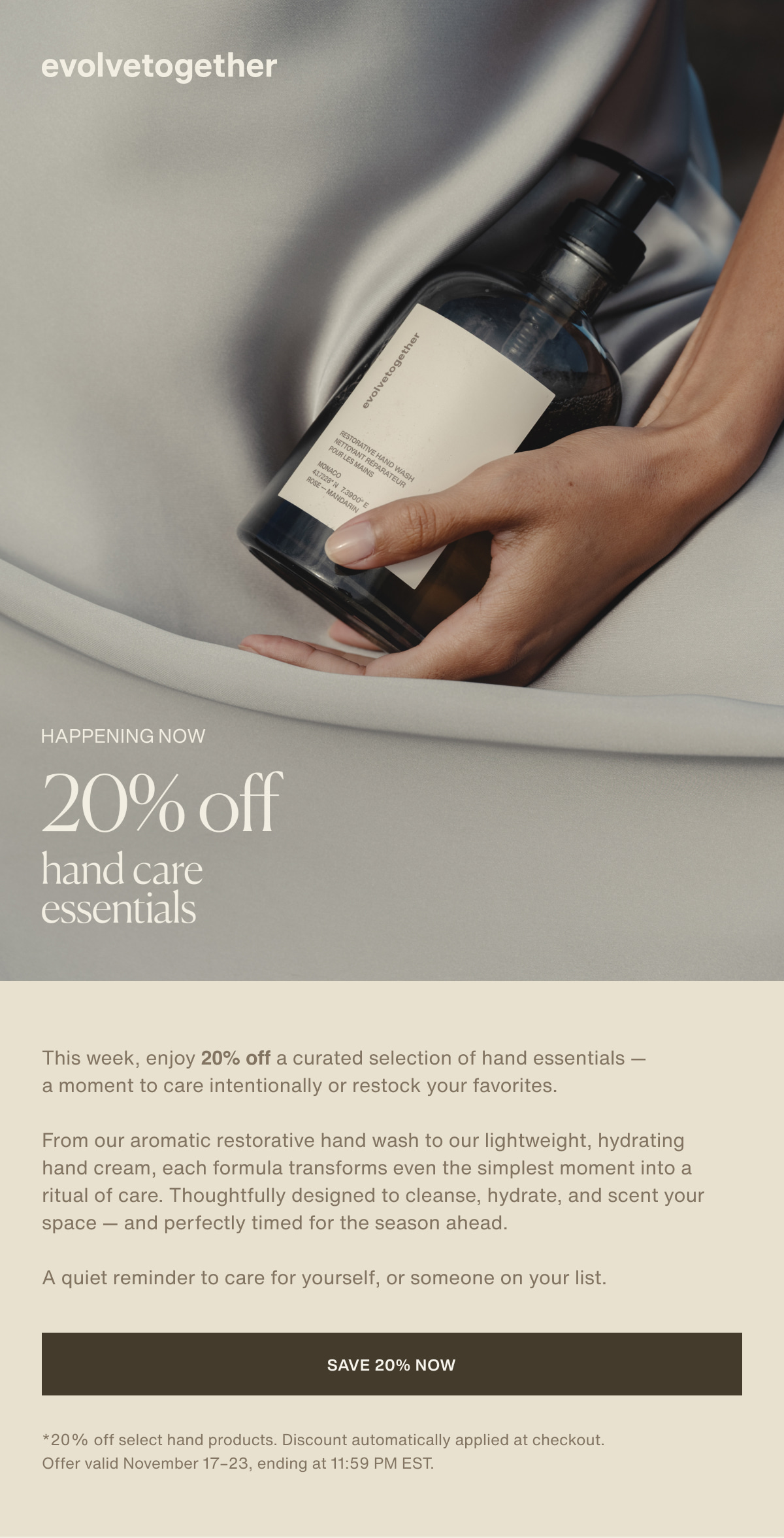 evolvetogether | happening now | 20% off | hand care essentials | This week, enjoy 20% off a curated selection of hand essentials — a moment to care intentionally or restock your favorites. | From our aromatic restorative hand wash to our lightweight, hydrating hand cream, each formula transforms even the simplest moment into a ritual of care. Thoughtfully designed to cleanse, hydrate, and scent your space — and perfectly timed for the season ahead. | A quiet reminder to care for yourself, or someone on your list. | [ save 20% now ] | *20% off select hand products. Discount automatically applied at checkout. Offer valid November 17–23, ending at 11:59 PM EST.