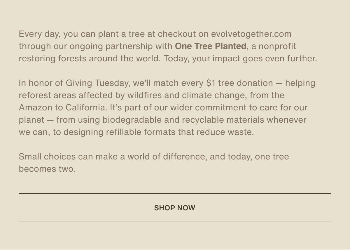 Every day, you can plant a tree at checkout on evolvetogether.com through our ongoing partnership with One Tree Planted, a nonprofit restoring forests around the world. Today, your impact goes even further. | In honor of Giving Tuesday, we’ll match every $1 tree donation — helping reforest areas affected by wildfires and climate change, from the Amazon to California. It’s part of our wider commitment to care for our planet — from using biodegradable and recyclable materials whenever we can, to designing refillable formats that reduce waste. | Small choices can make a world of difference, and today, one tree becomes two. | [ shop now ]