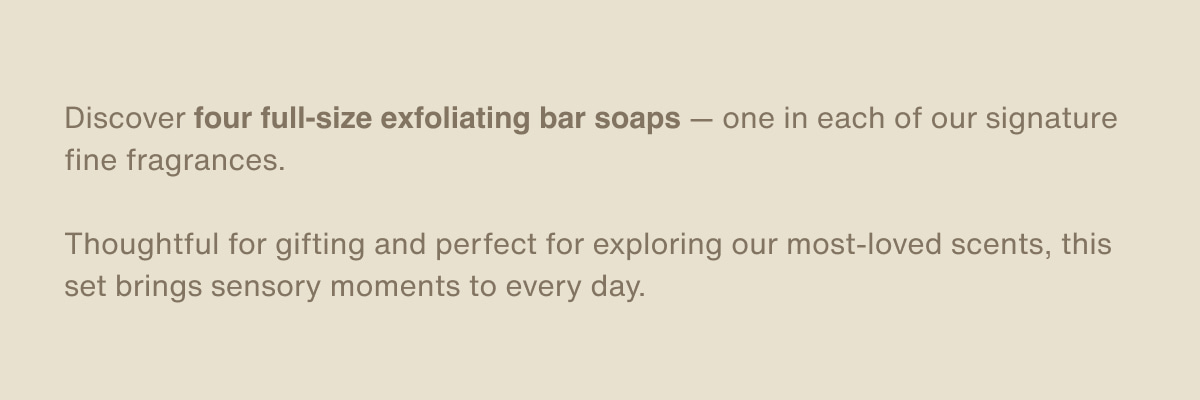 Discover four full-size exfoliating bar soaps — one in each of our signature fine fragrances. | Thoughtful for gifting and perfect for exploring our most-loved scents, this set brings sensory moments to every day.