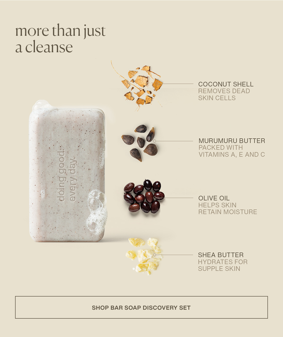 More than just a cleanse | coconut shell | removes dead skin cells | murumuru butter | packed with vitamins a, e, and c | olive oil | helps skin retain moisture | shea butter | hydrates for supple skin | [ shop bar soap discovery set ]