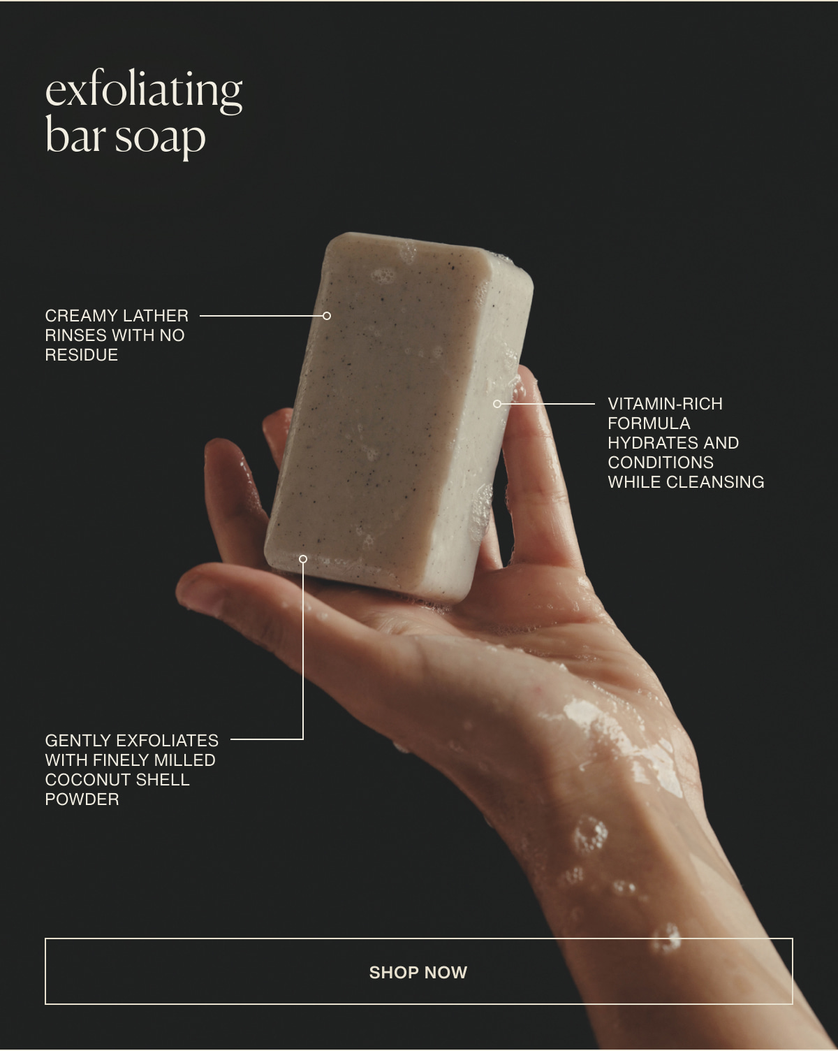 exfoliating bar soap | creamy lather rinses with no residue | vitamin-rich formula hydrates and conditions while cleansing | gently exfoliates with finely milled coconut shell powder | [ shop now ]