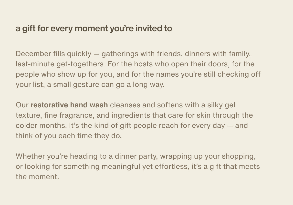 a gift for every moment you’re invited to | December fills quickly — gatherings with friends, dinners with family, last-minute get-togethers. For the hosts who open their doors, for the people who show up for you, and for the names you’re still checking off your list, a small gesture can go a long way. | Our restorative hand wash cleanses and softens with a silky gel texture, fine fragrance, and ingredients that care for skin through the colder months. It’s the kind of gift people reach for every day — and think of you each time they do. | Whether you’re heading to a dinner party, wrapping up your shopping, or looking for something meaningful yet effortless, it’s a gift that meets the moment.