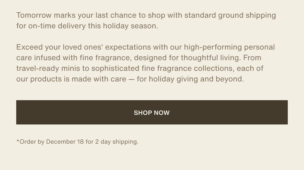 Tomorrow marks your last chance to shop with standard ground shipping for on-time delivery this holiday season. | Exceed your loved ones' expectations with our high-performing personal care infused with fine fragrance, designed for thoughtful living. From travel-ready minis to sophisticated fine fragrance collections, each of our products is made with care — for holiday giving and beyond. | [ shop now ] | *Order by December 18 for 2 day shipping.