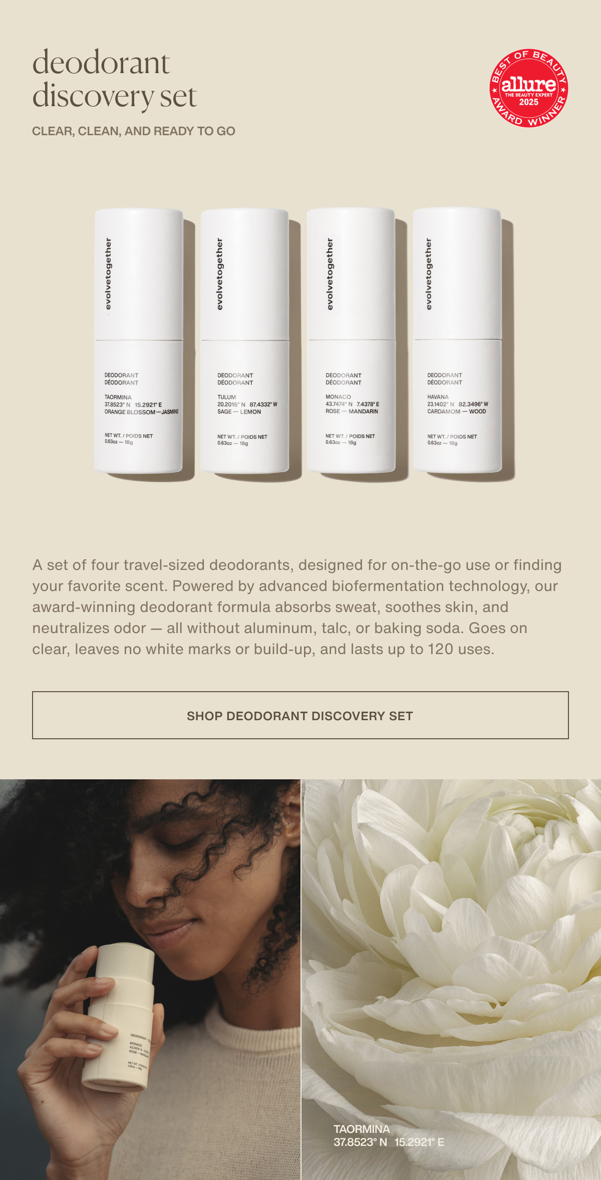 deodorant discovery set | clear, clean, and ready to go | A set of four travel-sized deodorants, designed for on-the-go use or finding your favorite scent. Powered by advanced biofermentation technology, our award-winning deodorant formula absorbs sweat, soothes skin, and neutralizes odor — all without aluminum, talc, or baking soda. Goes on clear, leaves no white marks or build-up, and lasts up to 120 uses. | [ shop deodorant discovery set ] | taormina 37.8523° N  15.2921° E