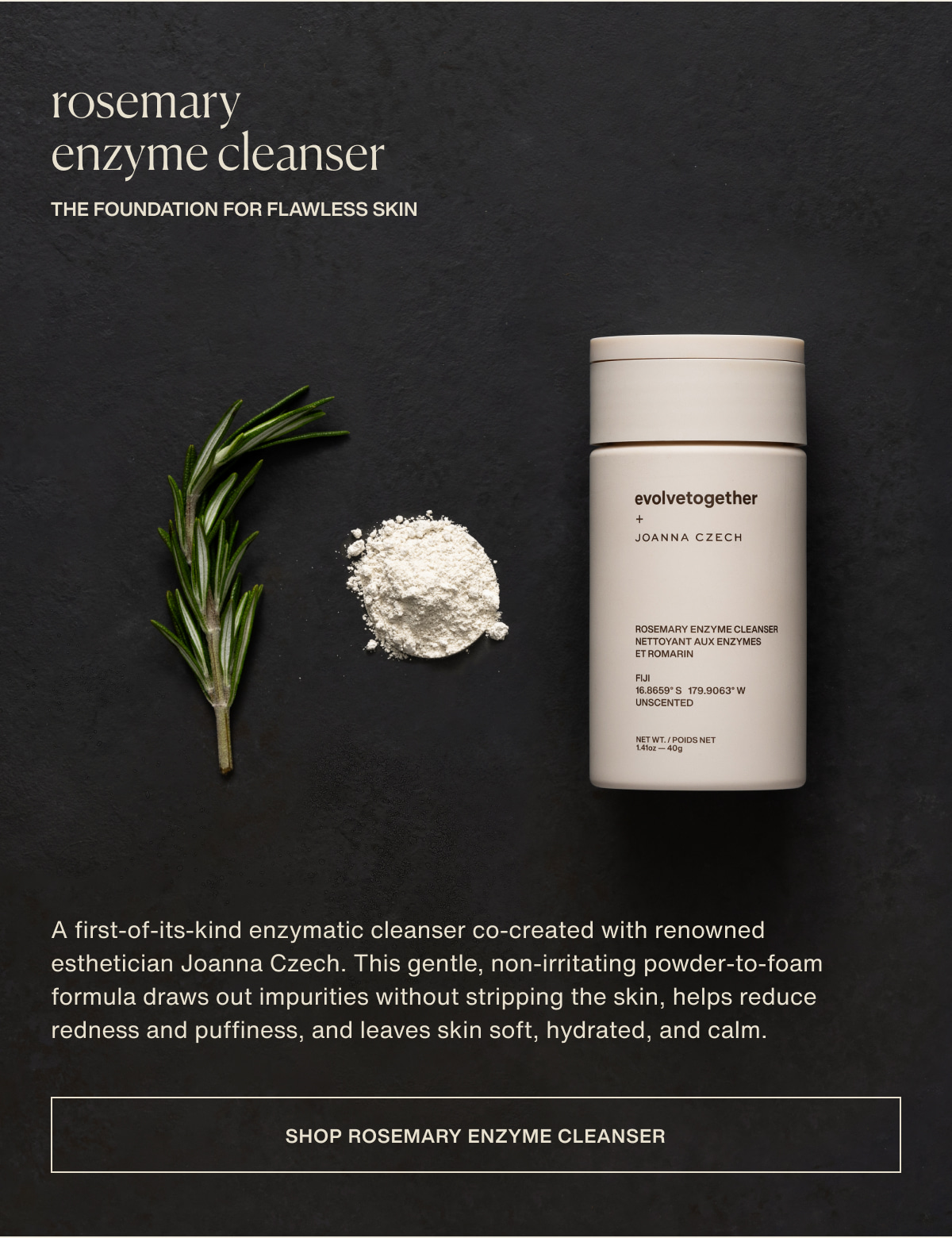 rosemary enzyme cleanser | the foundation for flawless skin | A first-of-its-kind enzymatic cleanser co-created with renowned esthetician Joanna Czech. This gentle, non-irritating powder-to-foam formula draws out impurities without stripping the skin, helps reduce redness and puffiness, and leaves skin soft, hydrated, and calm. | [ shop rosemary enzyme cleanser ]