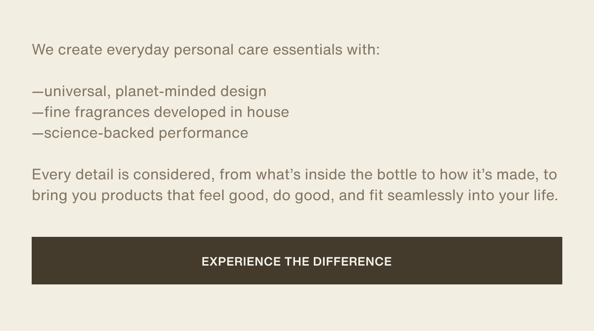 We create everyday personal care essentials with:  —universal, planet-minded design | —fine fragrances developed in house | —science-backed performance | Every detail is considered, from what’s inside the bottle to how it’s made, to bring you products that feel good, do good, and fit seamlessly into your life. | [ experience the difference ]