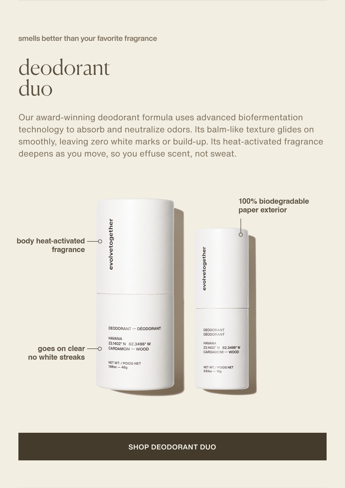 smells better than your favorite fragrance | deodorant duo | Our award-winning deodorant formula uses advanced biofermentation technology to absorb and neutralize odors. Its balm-like texture glides on smoothly, leaving zero white marks or build-up. Its heat-activated fragrance deepens as you move, so you effuse scent, not sweat. | body heat-activated fragrance | goes on clear - no white streaks | 100% biodegradable paper exterior | [ shop deodorant duo ]