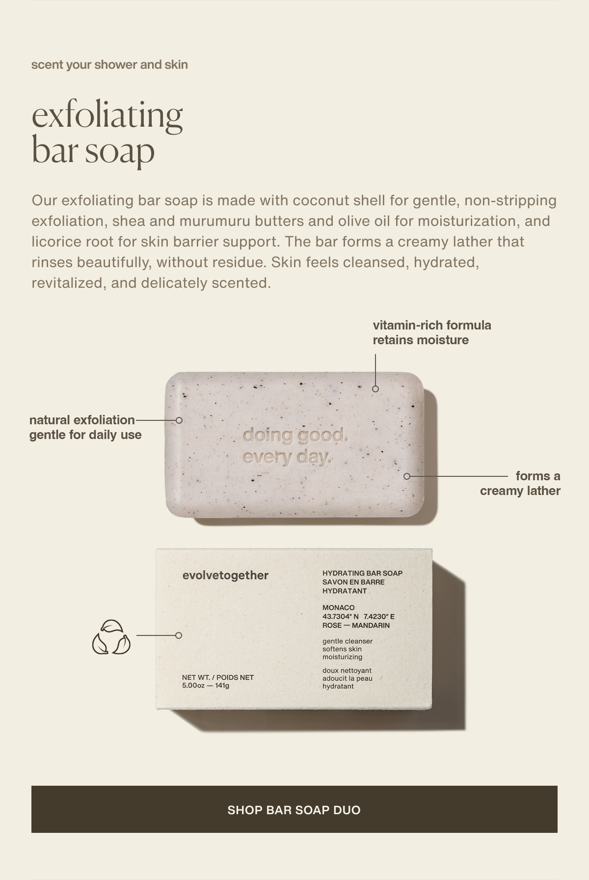 scent your shower and skin | exfoliating bar soap | Our exfoliating bar soap is made with coconut shell for gentle, non-stripping exfoliation, shea and murumuru butters and olive oil for moisturization, and licorice root for skin barrier support. The bar forms a creamy lather that rinses beautifully, without residue. Skin feels cleansed, hydrated, revitalized, and delicately scented. | natural exfoliation | gentle for daily use | vitamin-rich formula | retains moisture | forms a creamy lather | [ shop bar soap duo ]