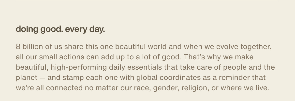 doing good. every day. | 8 billion of us share this one beautiful world and when we evolve together, all our small actions can add up to a lot of good. That’s why we make beautiful, high-performing daily essentials that take care of people and the planet — and stamp each one with global coordinates as a reminder that we’re all connected no matter our race, gender, religion, or where we live.