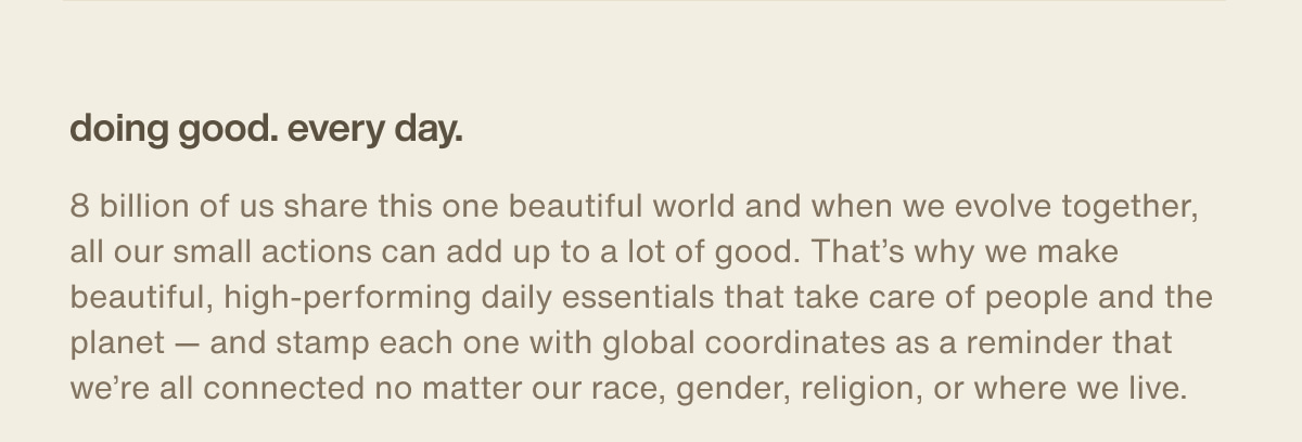 doing good. every day. | 8 billion of us share this one beautiful world and when we evolve together, all our small actions can add up to a lot of good. That’s why we make beautiful, high-performing daily essentials that take care of people and the planet — and stamp each one with global coordinates as a reminder that we’re all connected no matter our race, gender, religion, or where we live.