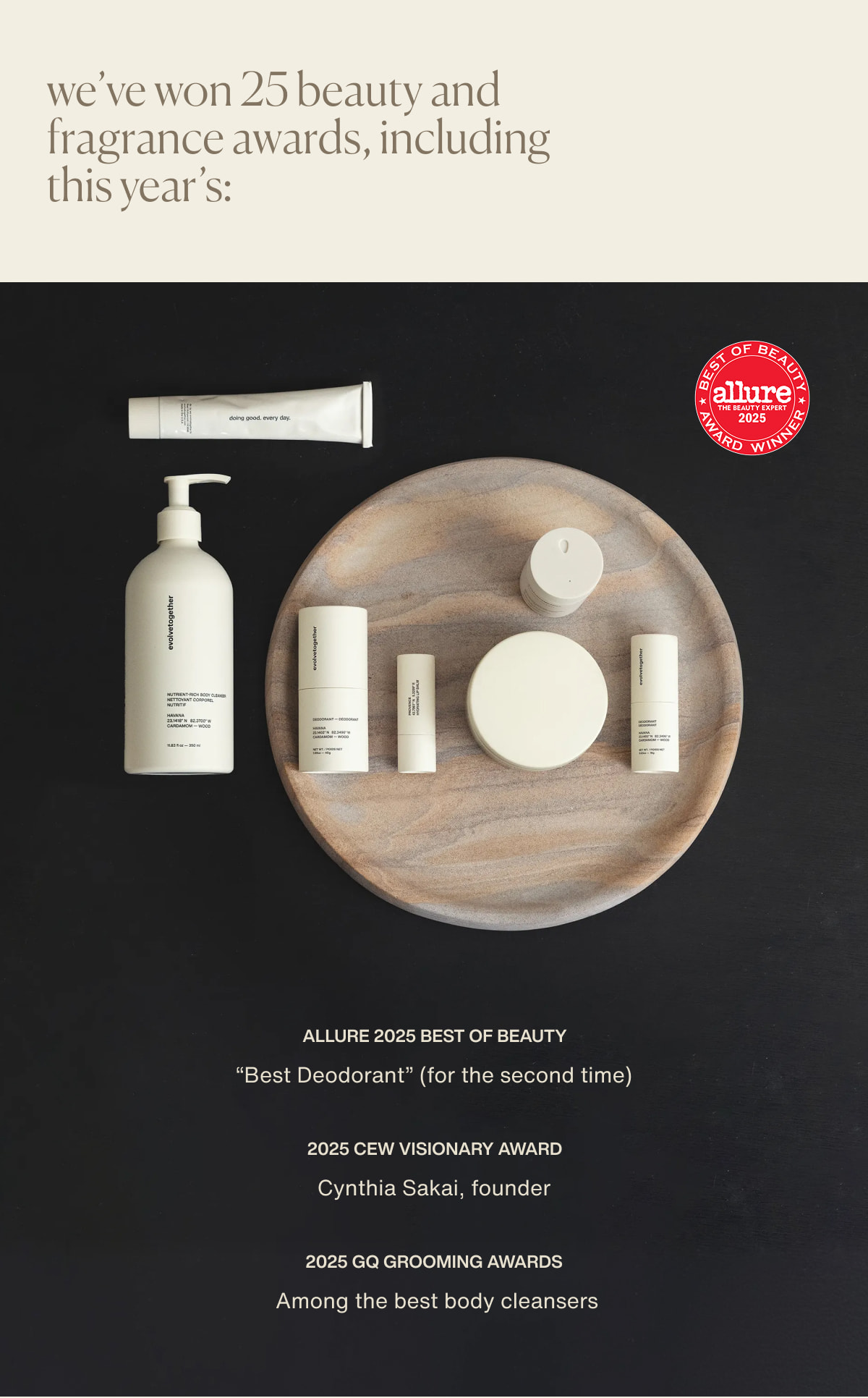 we’ve won 25 beauty and fragrance awards, including this year’s: Allure 2025 Best of Beauty | “Best Deodorant” (for the second time) | 2025 CEW Visionary Award | Cynthia Sakai, founder | 2025 GQ Grooming Awards | Among the best body cleansers