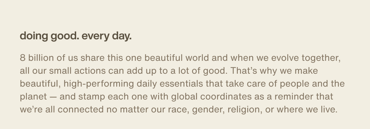 doing good. every day. | 8 billion of us share this one beautiful world and when we evolve together, all our small actions can add up to a lot of good. That’s why we make beautiful, high-performing daily essentials that take care of people and the planet — and stamp each one with global coordinates as a reminder that we’re all connected no matter our race, gender, religion, or where we live.
