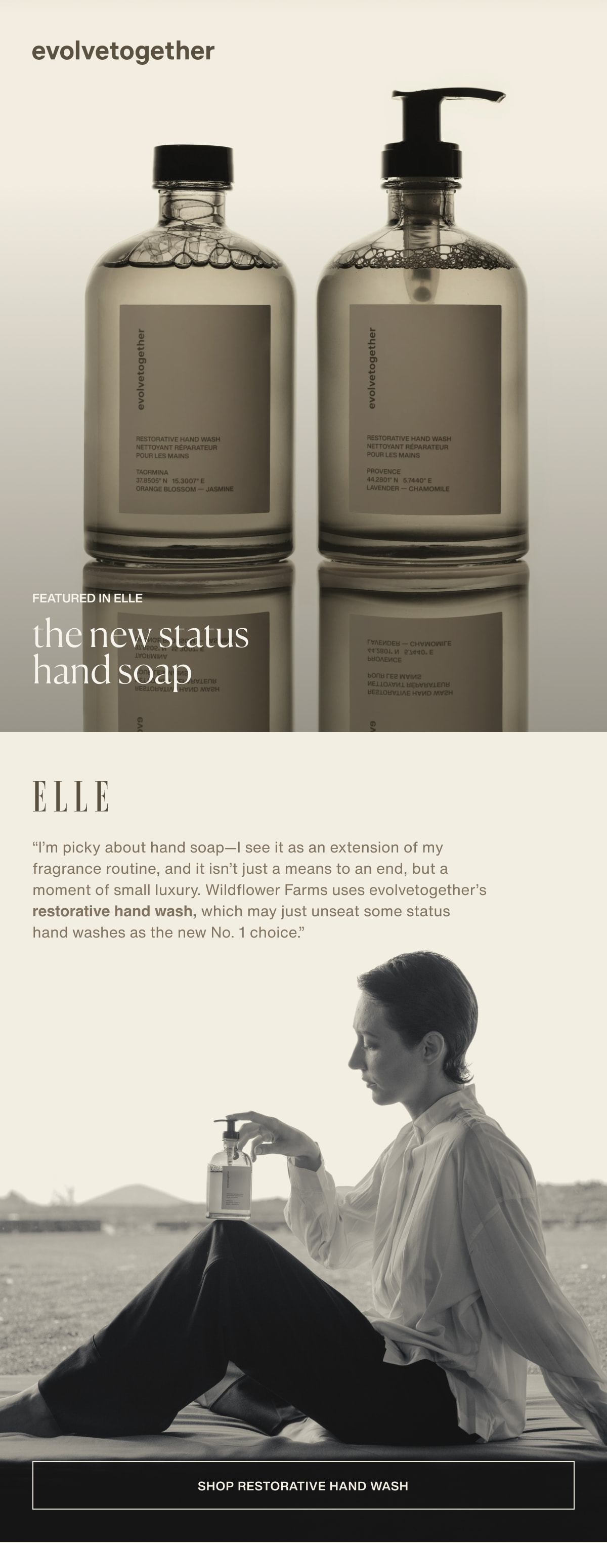evolvetogether | Featured in ELLE | the new status hand soap | “I’m picky about hand soap—I see it as an extension of my fragrance routine, and it isn’t just a means to an end, but a moment of small luxury. Wildflower Farms uses evolvetogether’s restorative hand wash, which may just unseat some status hand washes as the new No. 1 choice.” - ELLE | [ shop restorative hand wash ]