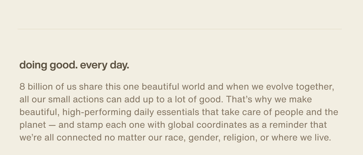 doing good. every day. | 8 billion of us share this one beautiful world and when we evolve together, all our small actions can add up to a lot of good. That’s why we make beautiful, high-performing daily essentials that take care of people and the planet — and stamp each one with global coordinates as a reminder that we’re all connected no matter our race, gender, religion, or where we live.