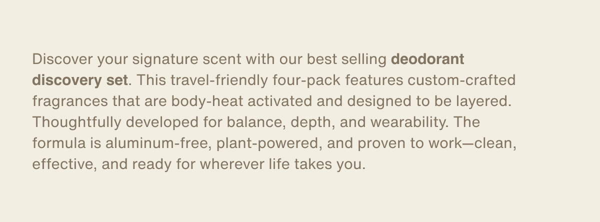 Discover your signature scent with our best selling deodorant discovery set. This travel-friendly four-pack features custom-crafted fragrances that are body-heat activated and designed to be layered. Thoughtfully developed for balance, depth, and wearability. The formula is aluminum-free, plant-powered, and proven to work—clean, effective, and ready for wherever life takes you.