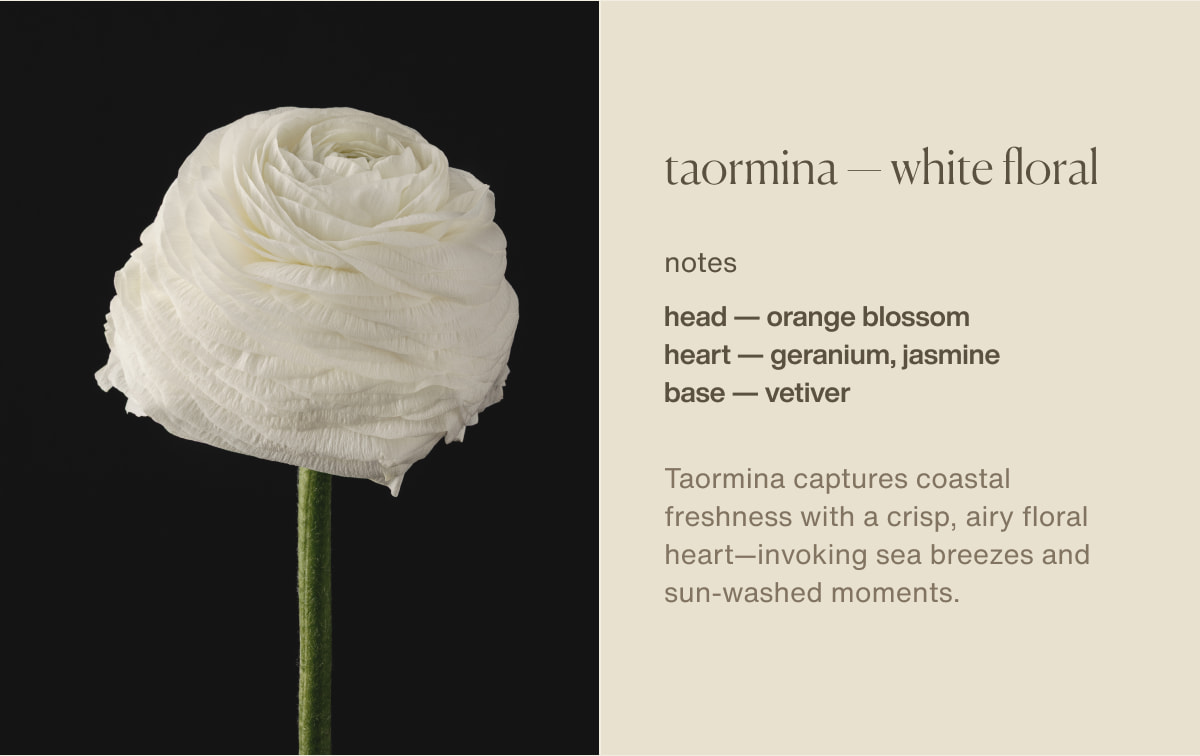 taormina — white floral | notes | head — orange blossom | heart — geranium, jasmine | base — vetiver | Taormina&nbsp;captures coastal freshness with a crisp, airy floral heart—invoking sea breezes and sun-washed moments.