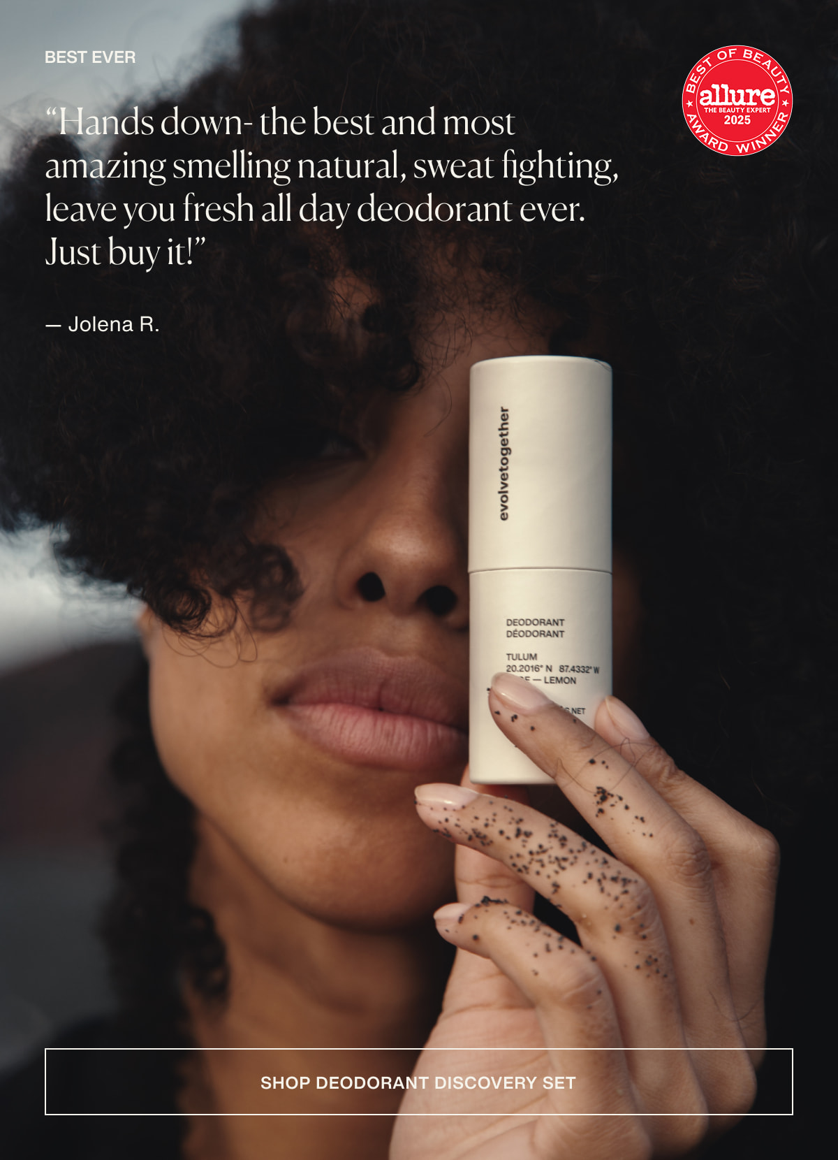 best ever | “Hands down- the best and most amazing smelling natural, sweat fighting, leave you fresh all day deodorant ever. Just buy it!” — Jolena R. | [ shop deodorant discovery set ]