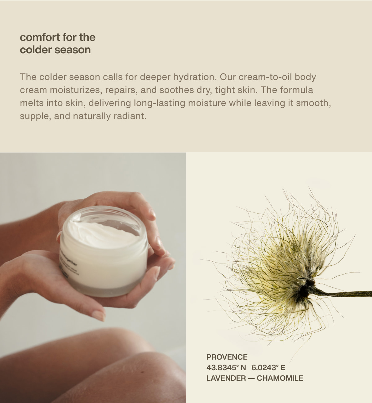 comfort for the colder season | The colder season calls for deeper hydration. Our cream-to-oil body cream moisturizes, repairs, and soothes dry, tight skin. The formula melts into skin, delivering long-lasting moisture while leaving it smooth, supple, and naturally radiant. | provence | 43.8345° N  6.0243° E | lavender — chamomile