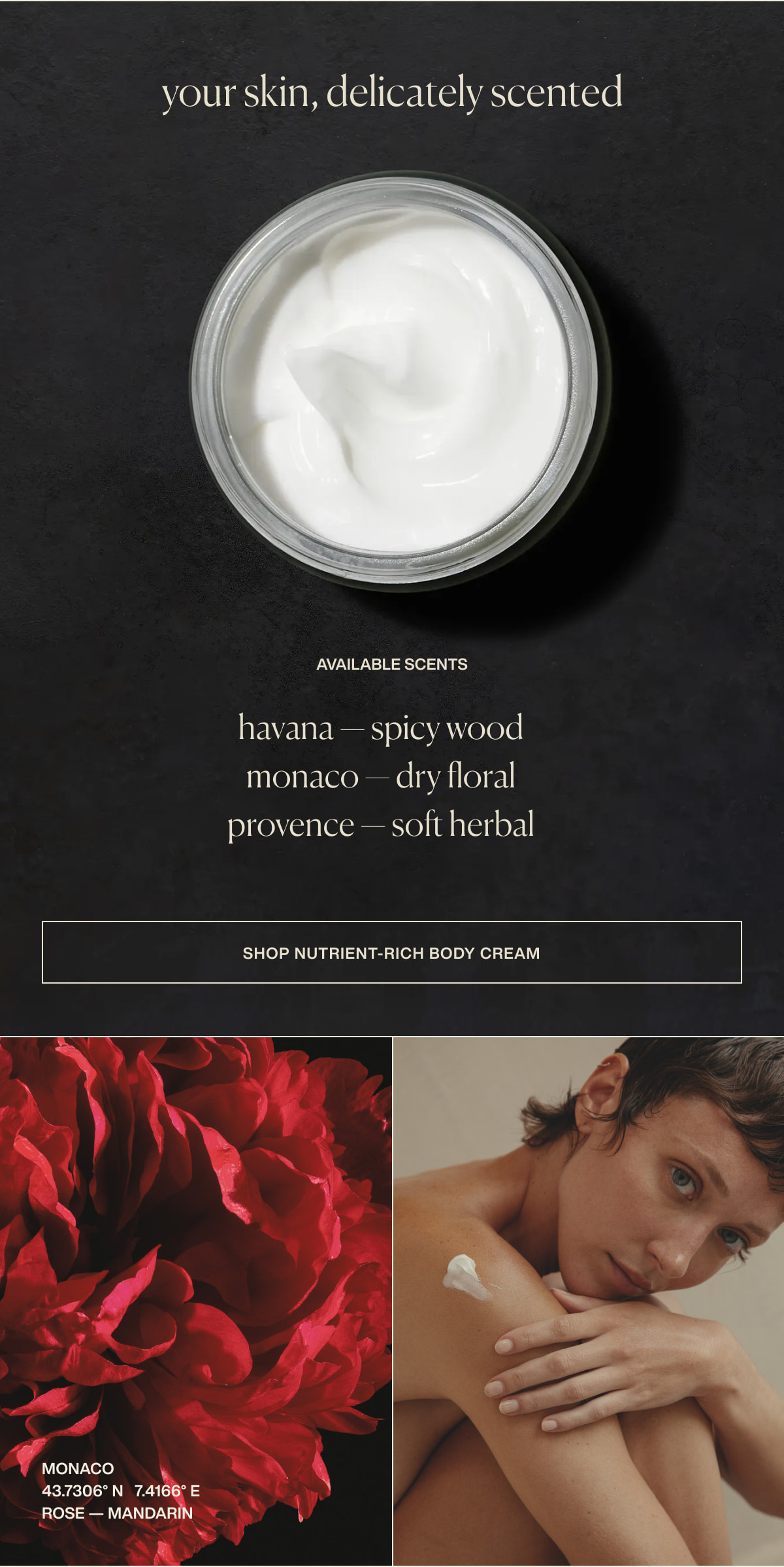 your skin, delicately scented | available scents | havana — spicy wood | monaco — dry floral | provence — soft herbal | [ shop nutrient-rich body cream ] | monaco | 43.7306° N  7.4166° E | rose — mandarin