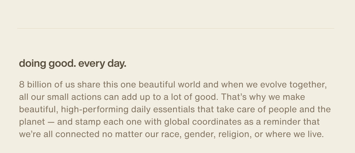 doing good. every day. | 8 billion of us share this one beautiful world and when we evolve together, all our small actions can add up to a lot of good. That’s why we make beautiful, high-performing daily essentials that take care of people and the planet — and stamp each one with global coordinates as a reminder that we’re all connected no matter our race, gender, religion, or where we live.