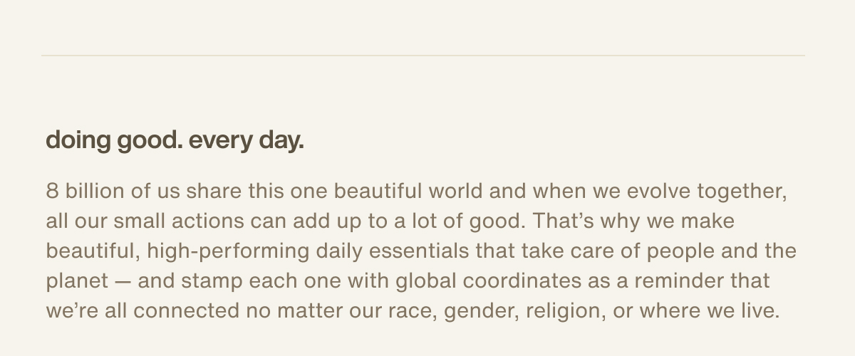 doing good. every day. | 8 billion of us share this one beautiful world and when we evolve together, all our small actions can add up to a lot of good. That’s why we make beautiful, high-performing daily essentials that take care of people and the planet — and stamp each one with global coordinates as a reminder that we’re all connected no matter our race, gender, religion, or where we live.