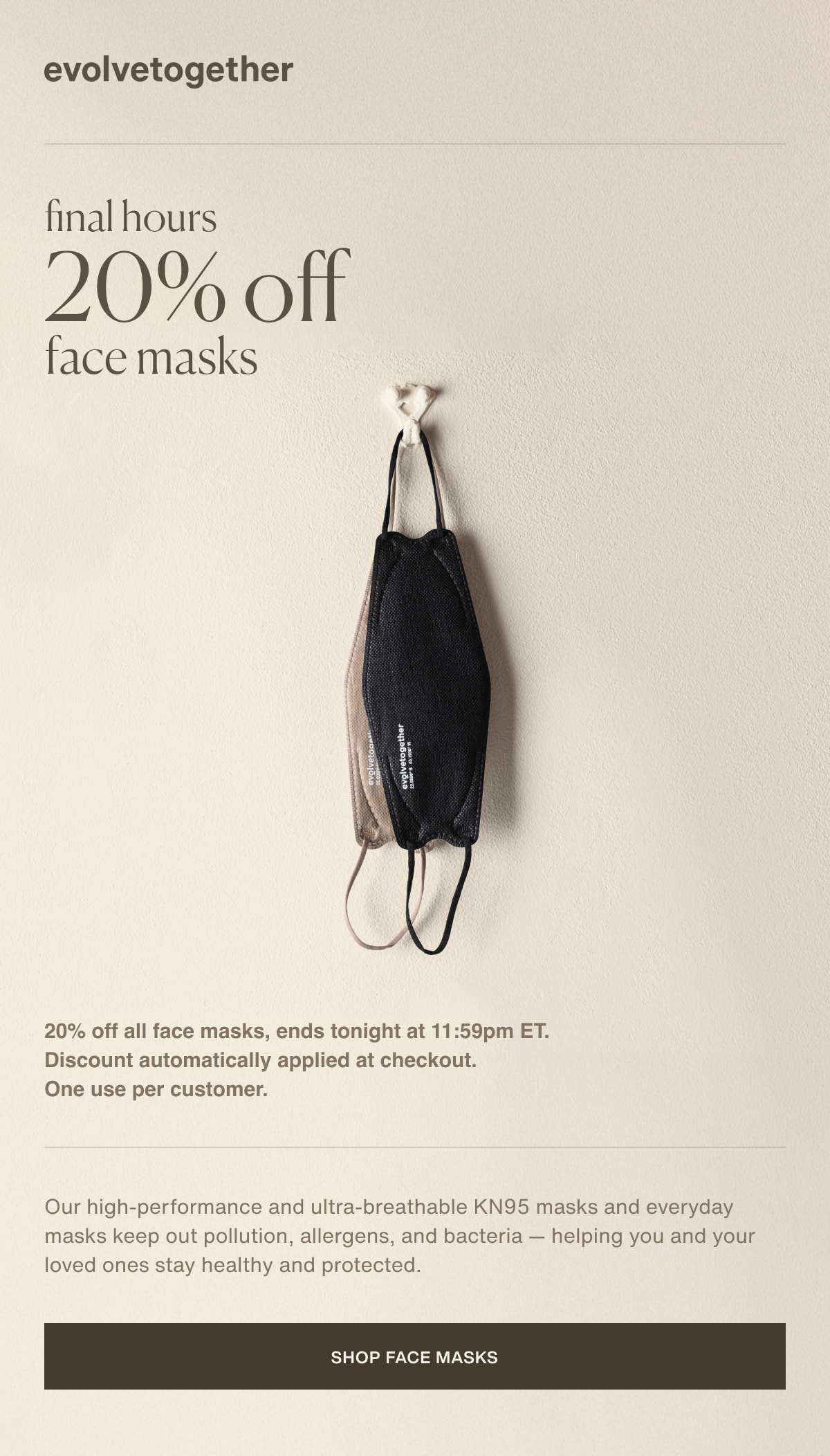 evolvetogether | final hours | 20% off face masks | 20% off all face masks, ends tonight at 11:59pm ET. Discount automatically applied at checkout. One use per customer. | Our high-performance and ultra-breathable KN95 masks and everyday masks keep out pollution, allergens, and bacteria — helping you and your loved ones stay healthy and protected. | [ shop face masks ]