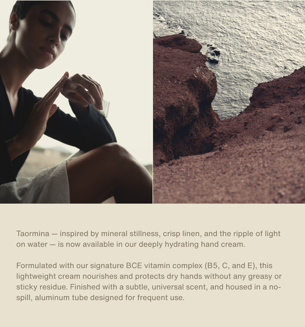 Taormina — inspired by mineral stillness, crisp linen, and the ripple of light on water — is now available in our deeply hydrating hand cream. | Formulated with our signature BCE vitamin complex (B5, C, and E), this lightweight cream nourishes and protects dry hands without any greasy or sticky residue. Finished with a subtle, universal scent, and housed in a no-spill, aluminum tube designed for frequent use.