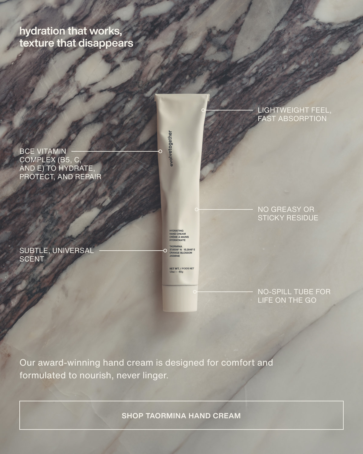hydration that works, texture that disappears | Lightweight feel, fast absorption | BCE vitamin complex (B5, C, and E) to hydrate, protect, and repair | No greasy or sticky residue | Subtle, universal scent | No-spill tube for life on the go | Our award-winning hand cream is designed for comfort and formulated to nourish, never linger. | [ shop taormina hand cream ]