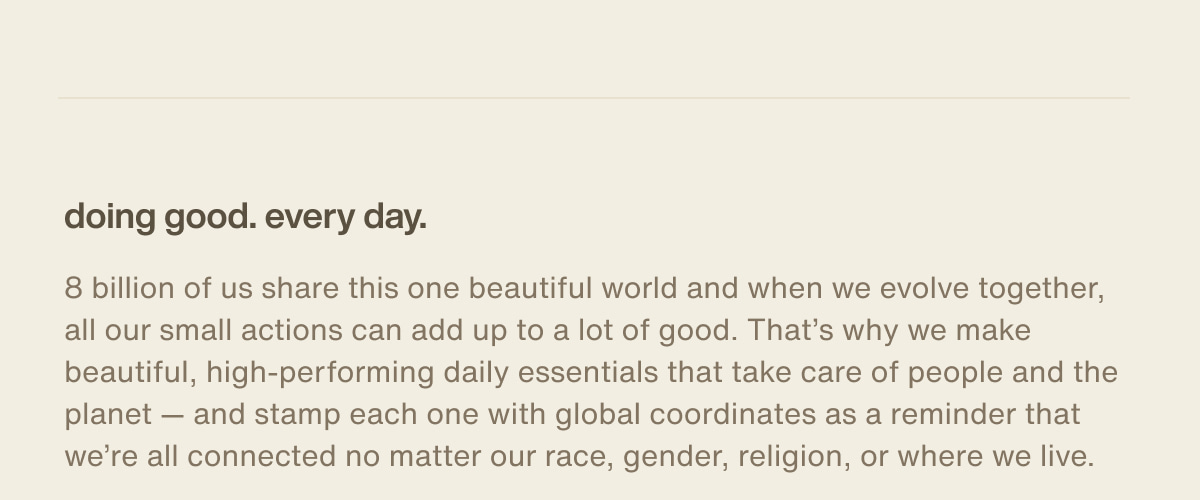 doing good. every day. | 8 billion of us share this one beautiful world and when we evolve together, all our small actions can add up to a lot of good. That’s why we make beautiful, high-performing daily essentials that take care of people and the planet — and stamp each one with global coordinates as a reminder that we’re all connected no matter our race, gender, religion, or where we live.
