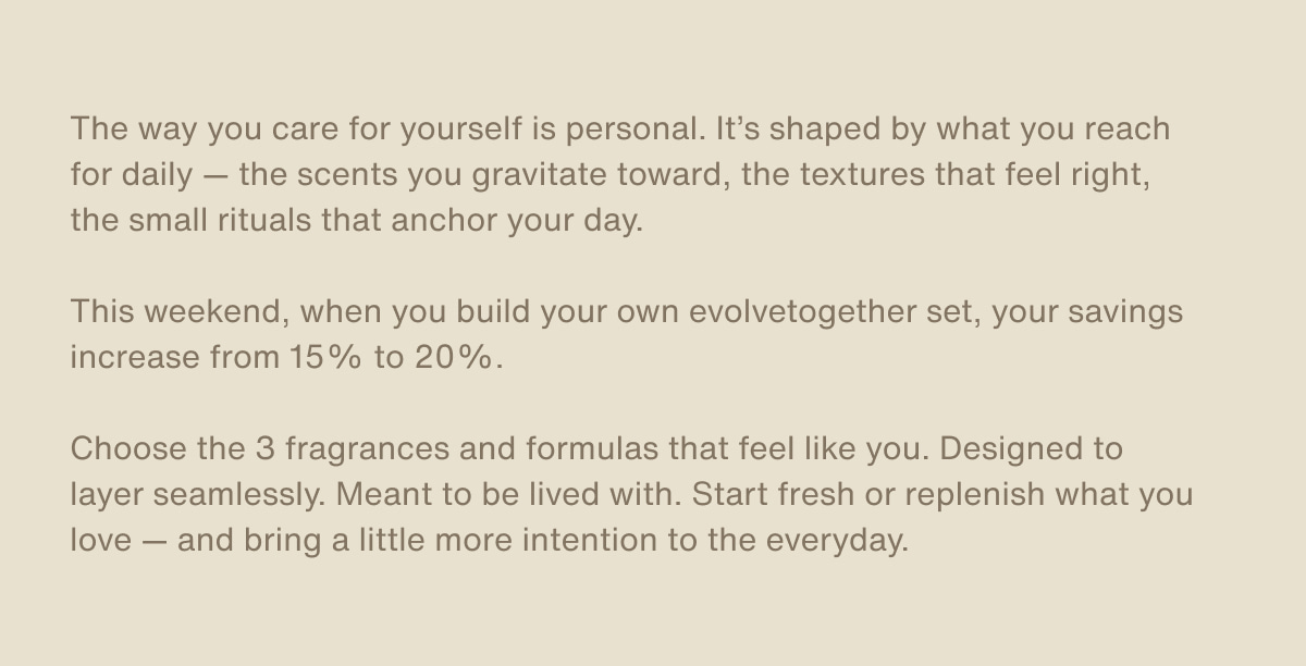 The way you care for yourself is personal. It’s shaped by what you reach for daily — the scents you gravitate toward, the textures that feel right, the small rituals that anchor your day. | This weekend, when you build your own evolvetogether set, your savings increase from 15% to 20%. | Choose the 3 fragrances and formulas that feel like you. Designed to layer seamlessly. Meant to be lived with. Start fresh or replenish what you love — and bring a little more intention to the everyday.