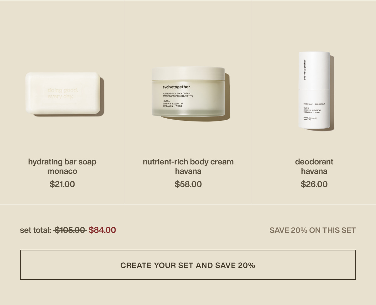 hydrating bar soap | monaco |  $21.00 | nutrient-rich body cream | havana | $58.00 | deodorant | havana | $26.00 | set total: $84.00 | save 20% on this set | [ create your set and save 20% ]