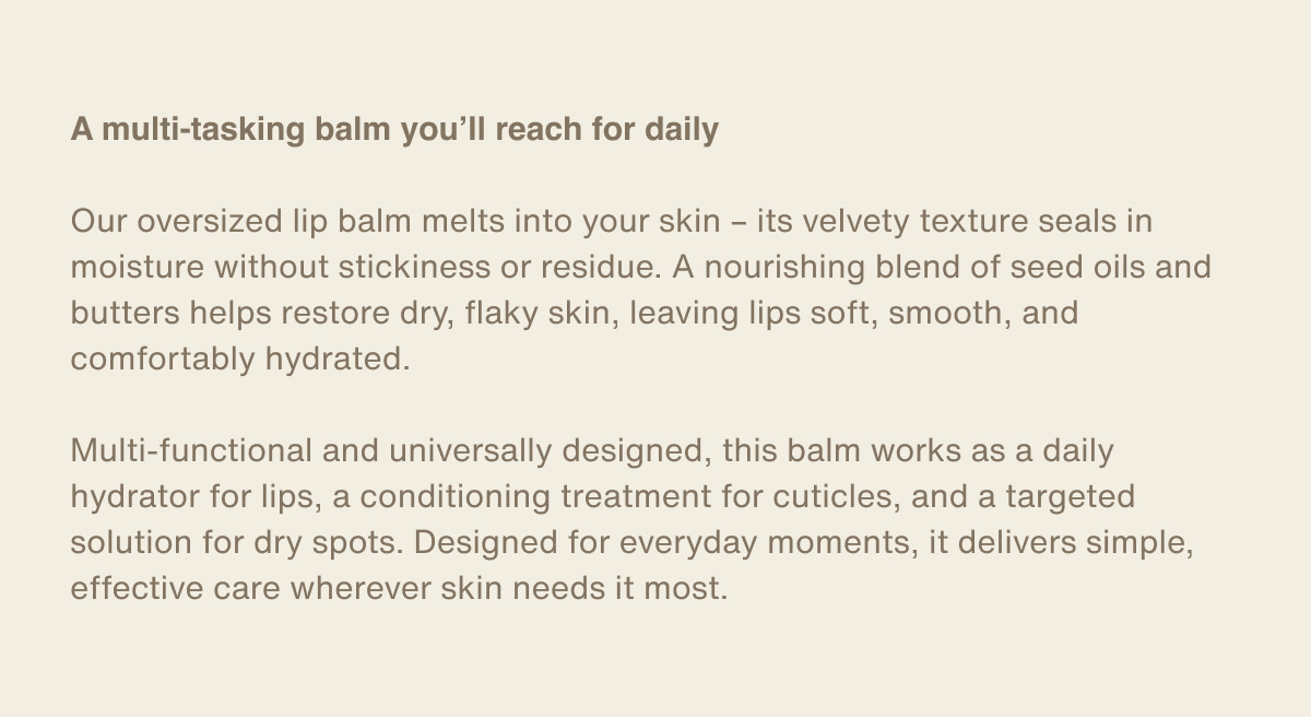 A multi-tasking balm you’ll reach for daily | Our oversized lip balm melts into your skin – its velvety texture seals in moisture without stickiness or residue. A nourishing blend of seed oils and butters helps restore dry, flaky skin, leaving lips soft, smooth, and comfortably hydrated. | Multi-functional and universally designed, this balm works as a daily hydrator for lips, a conditioning treatment for cuticles, and a targeted solution for dry spots. Designed for everyday moments, it delivers simple, effective care wherever skin needs it most.