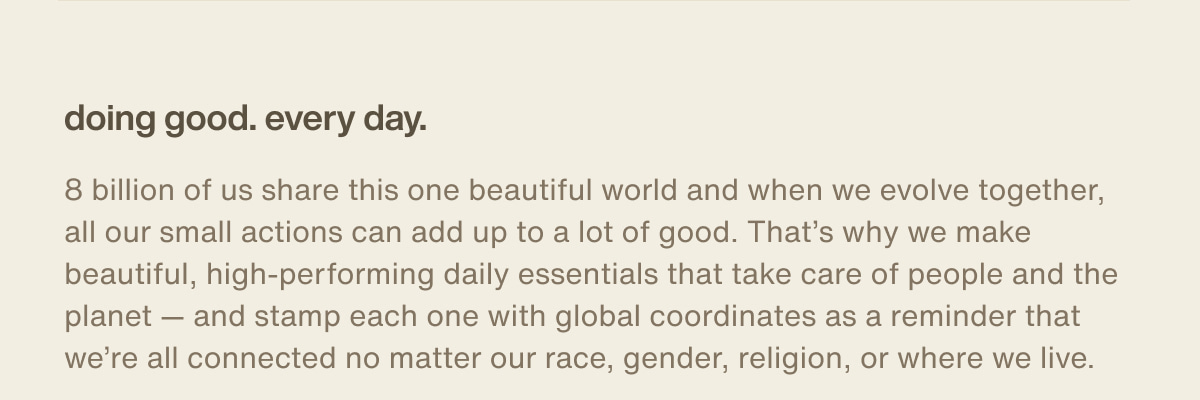 doing good. every day. | 8 billion of us share this one beautiful world and when we evolve together, all our small actions can add up to a lot of good. That’s why we make beautiful, high-performing daily essentials that take care of people and the planet — and stamp each one with global coordinates as a reminder that we’re all connected no matter our race, gender, religion, or where we live.