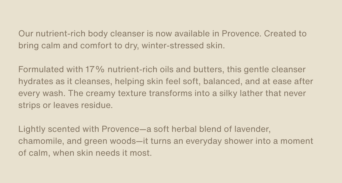 Our nutrient-rich body cleanser is now available in Provence. Created to bring calm and comfort to dry, winter-stressed skin. | Formulated with 17% nutrient-rich oils and butters, this gentle cleanser hydrates as it cleanses, helping skin feel soft, balanced, and at ease after every wash. The creamy texture transforms into a silky lather that never strips or leaves residue. | Lightly scented with Provence—a soft herbal blend of lavender, chamomile, and green woods—it turns an everyday shower into a moment of calm, when skin needs it most.